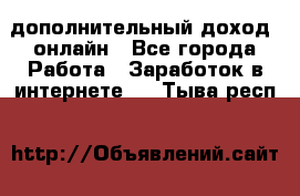 дополнительный доход  онлайн - Все города Работа » Заработок в интернете   . Тыва респ.